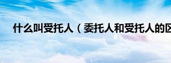 什么叫受托人（委托人和受托人的区别）