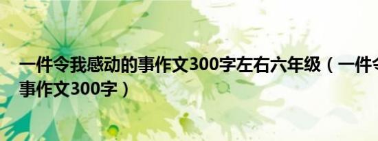一件令我感动的事作文300字左右六年级（一件令我感动的事作文300字）