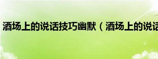 酒场上的说话技巧幽默（酒场上的说话技巧）
