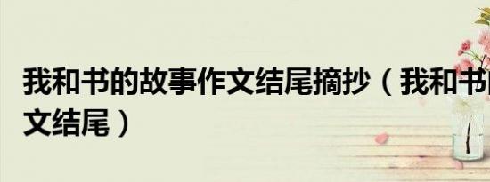 我和书的故事作文结尾摘抄（我和书的故事作文结尾）