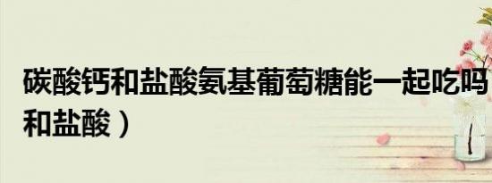碳酸钙和盐酸氨基葡萄糖能一起吃吗（碳酸钙和盐酸）