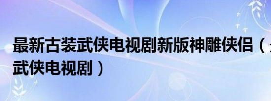 最新古装武侠电视剧新版神雕侠侣（最新古装武侠电视剧）