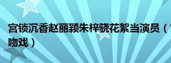 宫锁沉香赵丽颖朱梓骁花絮当演员（宫锁沉香吻戏）