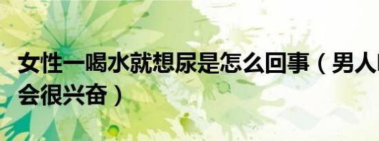 女性一喝水就想尿是怎么回事（男人喝我尿我会很兴奋）