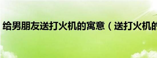 给男朋友送打火机的寓意（送打火机的寓意）