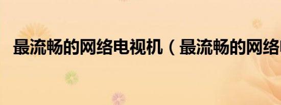 最流畅的网络电视机（最流畅的网络电视）