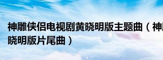 神雕侠侣电视剧黄晓明版主题曲（神雕侠侣黄晓明版片尾曲）