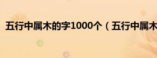 五行中属木的字1000个（五行中属木的字）