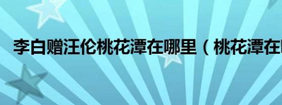 李白赠汪伦桃花潭在哪里（桃花潭在哪里）