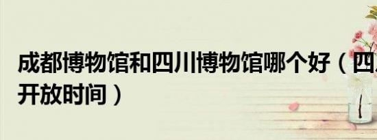 成都博物馆和四川博物馆哪个好（四川博物馆开放时间）