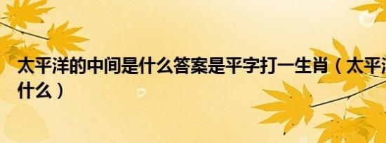 太平洋的中间是什么答案是平字打一生肖（太平洋的中间是什么）