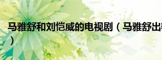 马雅舒和刘恺威的电视剧（马雅舒出轨刘恺威）