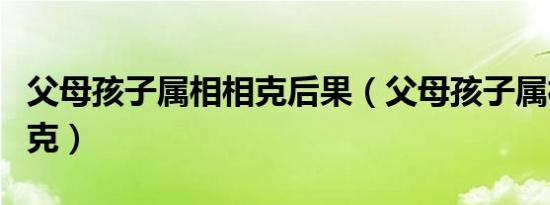 父母孩子属相相克后果（父母孩子属相相生相克）