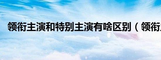 领衔主演和特别主演有啥区别（领衔主演）