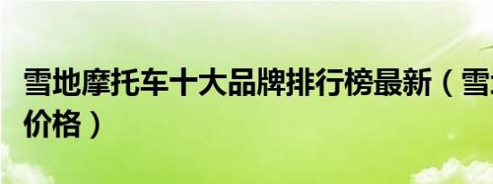 雪地摩托车十大品牌排行榜最新（雪地摩托车价格）