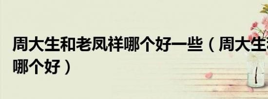 周大生和老凤祥哪个好一些（周大生和老凤祥哪个好）