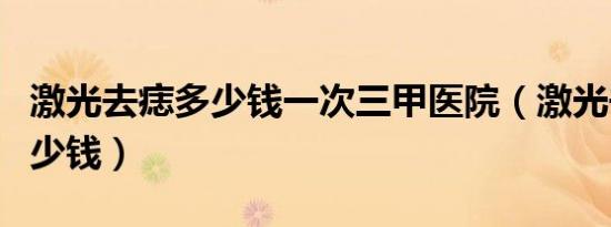 激光去痣多少钱一次三甲医院（激光去痣要多少钱）