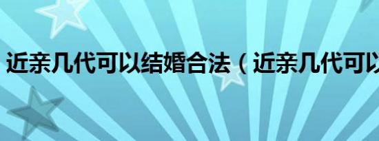 近亲几代可以结婚合法（近亲几代可以结婚）