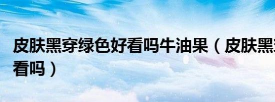 皮肤黑穿绿色好看吗牛油果（皮肤黑穿绿色好看吗）