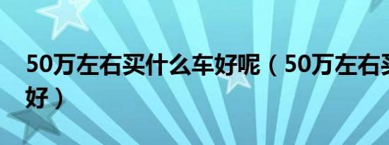 50万左右买什么车好呢（50万左右买什么车好）