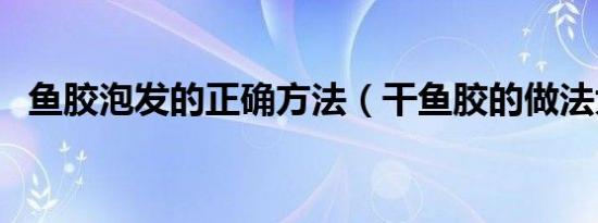 鱼胶泡发的正确方法（干鱼胶的做法大全）