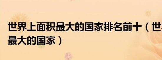 世界上面积最大的国家排名前十（世界上面积最大的国家）