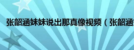 张韶涵妹妹说出那真像视频（张韶涵妹妹）