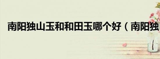 南阳独山玉和和田玉哪个好（南阳独山玉）