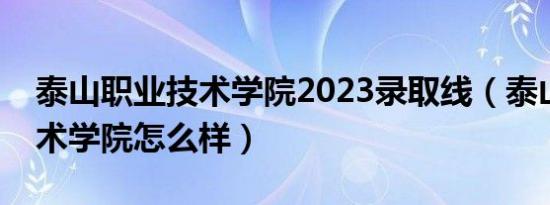 泰山职业技术学院2023录取线（泰山职业技术学院怎么样）