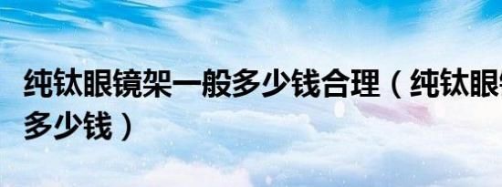 纯钛眼镜架一般多少钱合理（纯钛眼镜架一般多少钱）