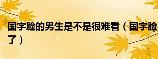 国字脸的男生是不是很难看（国字脸男生太丑了）
