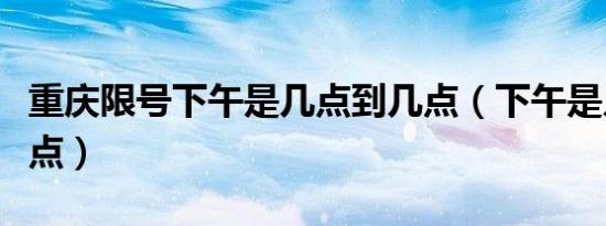 重庆限号下午是几点到几点（下午是几点到几点）