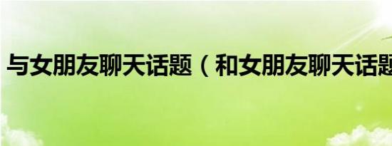 与女朋友聊天话题（和女朋友聊天话题举例）