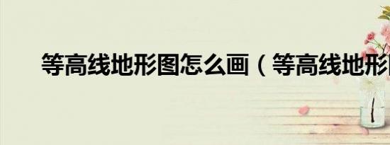 等高线地形图怎么画（等高线地形图）