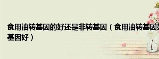食用油转基因的好还是非转基因（食用油转基因好还是非转基因好）