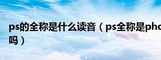 ps的全称是什么读音（ps全称是photoshop吗）