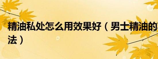 精油私处怎么用效果好（男士精油的功效与用法）
