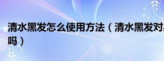 清水黑发怎么使用方法（清水黑发对身体有害吗）
