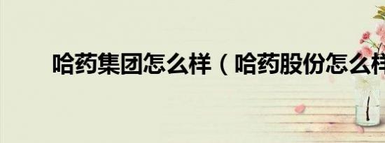 哈药集团怎么样（哈药股份怎么样）