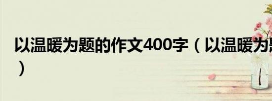 以温暖为题的作文400字（以温暖为题的作文）