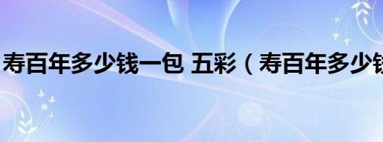 寿百年多少钱一包 五彩（寿百年多少钱一包）