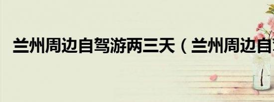 兰州周边自驾游两三天（兰州周边自驾游）