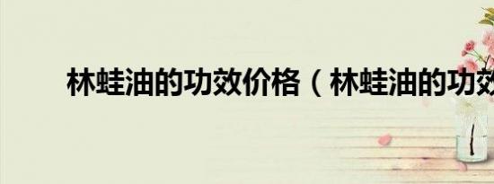林蛙油的功效价格（林蛙油的功效）