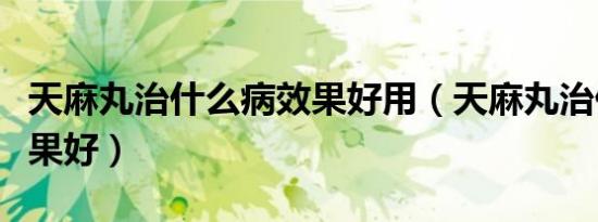 天麻丸治什么病效果好用（天麻丸治什么病效果好）