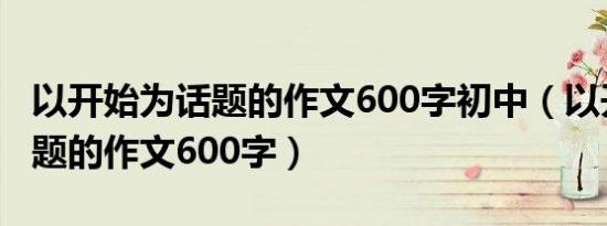以开始为话题的作文600字初中（以开始为话题的作文600字）
