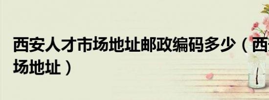 西安人才市场地址邮政编码多少（西安人才市场地址）