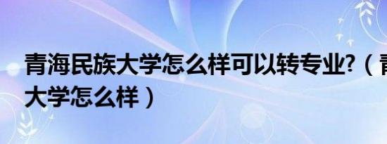 青海民族大学怎么样可以转专业?（青海民族大学怎么样）