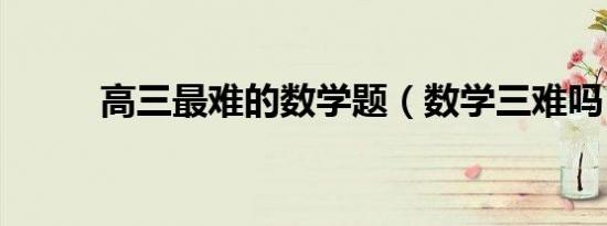 高三最难的数学题（数学三难吗）