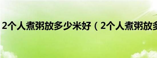 2个人煮粥放多少米好（2个人煮粥放多少米）