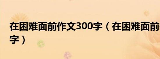 在困难面前作文300字（在困难面前作文400字）